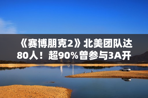 《赛博朋克2》北美团队达80人！超90%曾参与3A开发