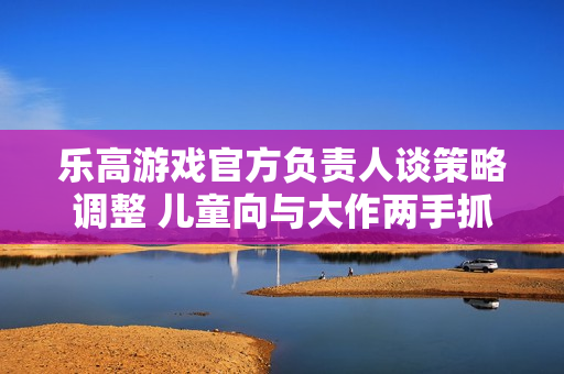 乐高游戏官方负责人谈策略调整 儿童向与大作两手抓！