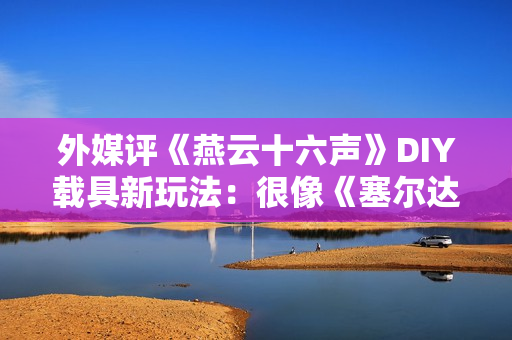 外媒评《燕云十六声》DIY载具新玩法：很像《塞尔达传说王国之泪》！