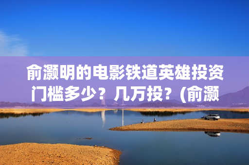 俞灏明的电影铁道英雄投资门槛多少？几万投？(俞灏明高铁新电视剧)