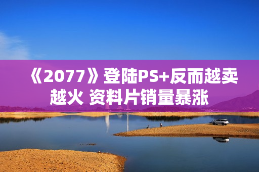 《2077》登陆PS+反而越卖越火 资料片销量暴涨