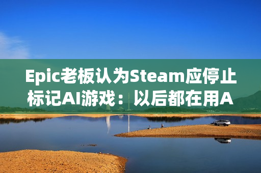 Epic老板认为Steam应停止标记AI游戏：以后都在用AI了！