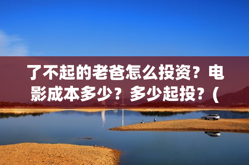 了不起的老爸怎么投资？电影成本多少？多少起投？(了不起的老爸怎么写作文)