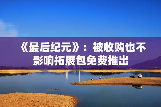 《最后纪元》：被收购也不影响拓展包免费推出