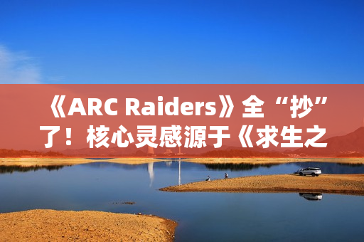 《ARC Raiders》全“抄”了！核心灵感源于《求生之路》等作