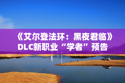 《艾尔登法环：黑夜君临》DLC新职业“学者”预告