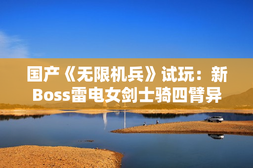 国产《无限机兵》试玩：新Boss雷电女剑士骑四臂异形