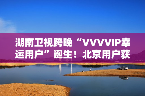 湖南卫视跨晚“VVVVIP幸运用户”诞生！北京用户获超级专属礼包，机酒全包直达海口
