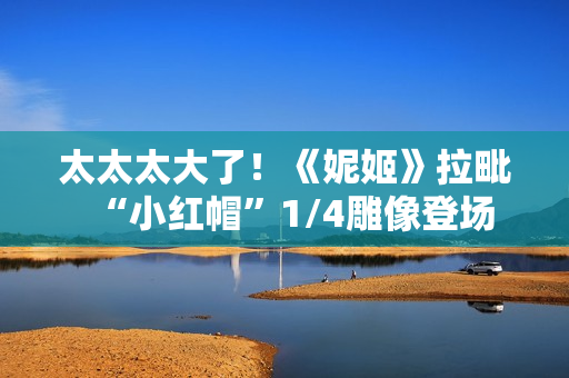 太太太大了！《妮姬》拉毗“小红帽”1/4雕像登场