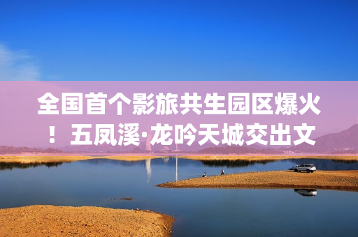 全国首个影旅共生园区爆火！五凤溪·龙吟天城交出文旅共生新答卷(中国第一个影视产业实验区位于哪里)