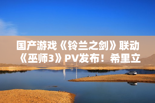 国产游戏《铃兰之剑》联动《巫师3》PV发布！希里立绘超美