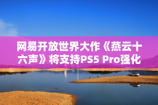 网易开放世界大作《燕云十六声》将支持PS5 Pro强化 并完全兼容SteamDeck