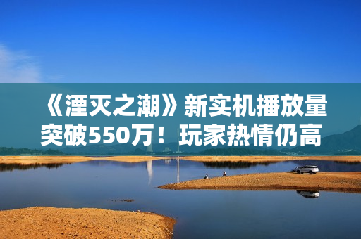 《湮灭之潮》新实机播放量突破550万！玩家热情仍高涨