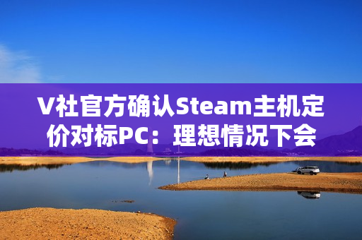 V社官方确认Steam主机定价对标PC：理想情况下会很有竞争力