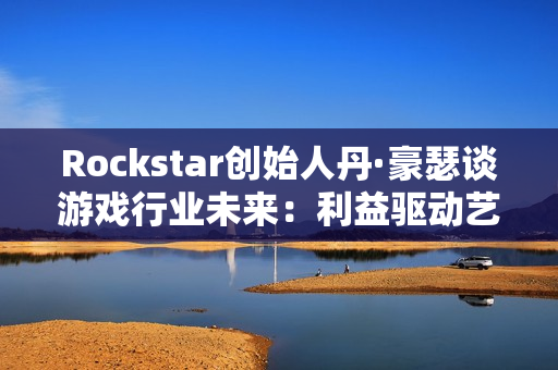 Rockstar创始人丹·豪瑟谈游戏行业未来：利益驱动艺术驱动都能走通