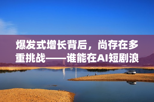 爆发式增长背后，尚存在多重挑战——谁能在AI短剧浪潮中脱颖而出(爆发式增长的近义词)