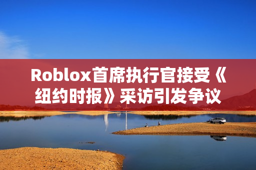 Roblox首席执行官接受《纽约时报》采访引发争议