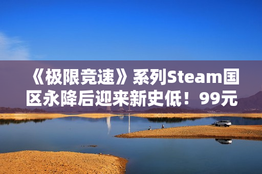 《极限竞速》系列Steam国区永降后迎来新史低！99元即可入手