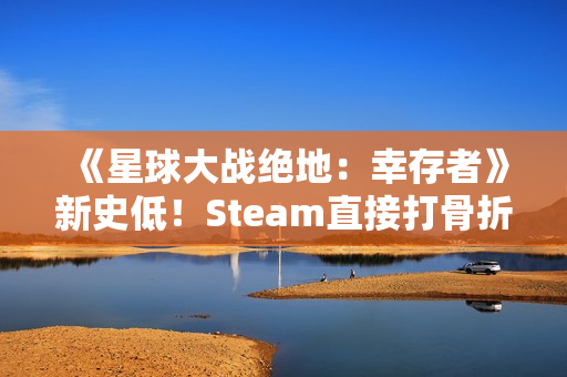 《星球大战绝地：幸存者》新史低！Steam直接打骨折