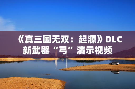 《真三国无双：起源》DLC新武器“弓”演示视频