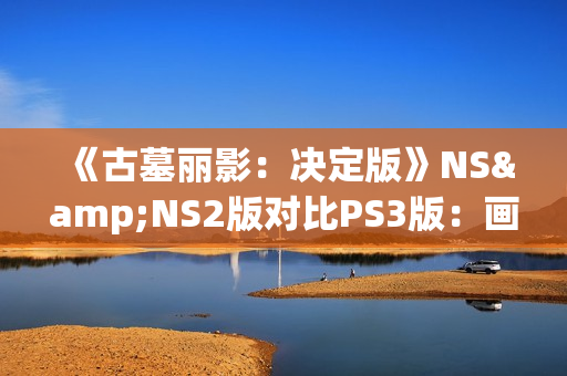 《古墓丽影：决定版》NS&NS2版对比PS3版：画面还不如原版？
