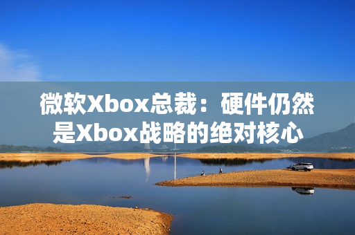 微软Xbox总裁：硬件仍然是Xbox战略的绝对核心