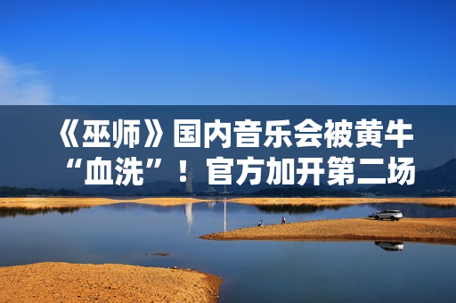 《巫师》国内音乐会被黄牛“血洗”！官方加开第二场