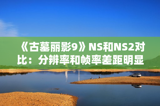 《古墓丽影9》NS和NS2对比：分辨率和帧率差距明显