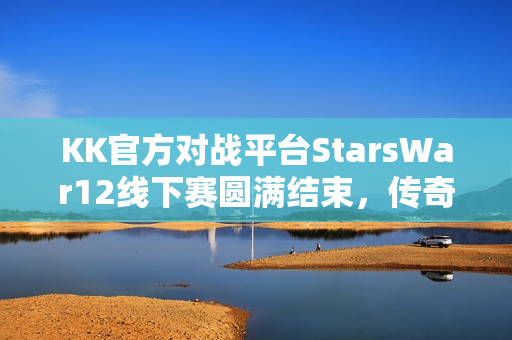 KK官方对战平台StarsWar12线下赛圆满结束，传奇不老，战魂不灭！