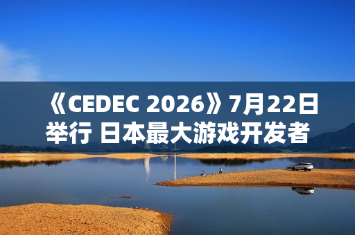 《CEDEC 2026》7月22日举行 日本最大游戏开发者大会