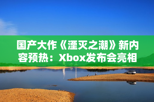 国产大作《湮灭之潮》新内容预热：Xbox发布会亮相