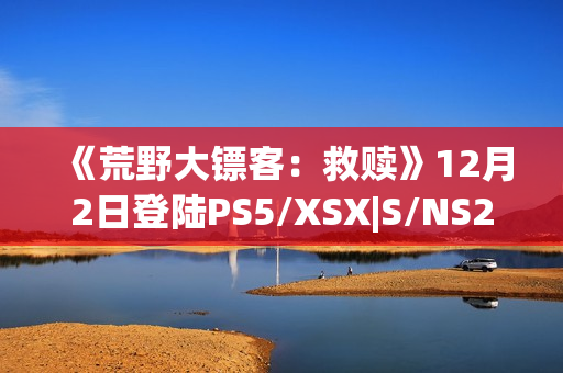 《荒野大镖客:救赎》12月2日登陆PS5/XSX|S/NS2/iOS/安卓平台 《荒野大镖客:救赎》12月2日登陆PS5/XSX|S/NS2/iOS/安卓平台