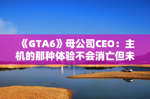 《GTA6》母公司CEO：主机的那种体验不会消亡但未来确实在向PC靠拢