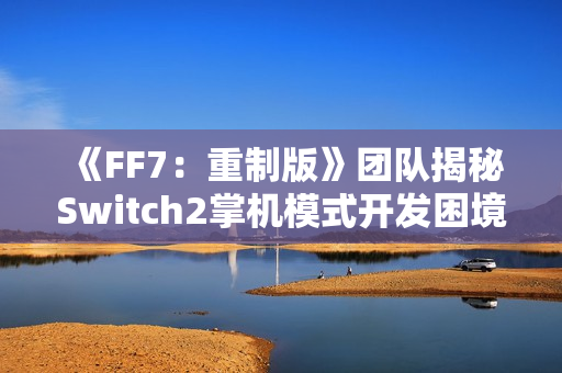 《FF7：重制版》团队揭秘Switch2掌机模式开发困境