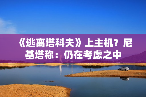 《逃离塔科夫》上主机？尼基塔称：仍在考虑之中
