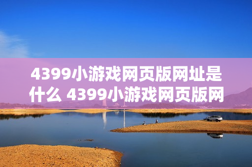 4399小游戏网页版网址是什么 4399小游戏网页版网址查询入口 4399小游戏网页版网址是什么 4399小游戏网页版网址查询入口