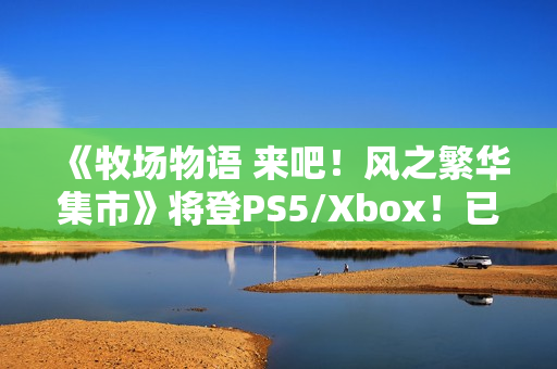 《牧场物语 来吧！风之繁华集市》将登PS5/Xbox！已获中国台湾评级