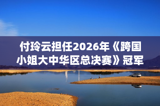 付玲云担任2026年《跨国小姐大中华区总决赛》冠军评委 国际巨星云集共启时尚盛典(付玲云照片)