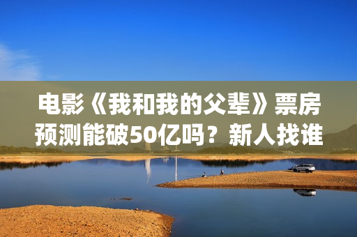 电影《我和我的父辈》票房预测能破50亿吗？新人找谁靠谱？(电影《我和我的父辈》演员表)