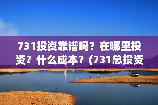 731投资靠谱吗？在哪里投资？什么成本？(731总投资多少)
