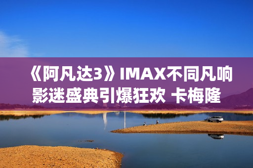 《阿凡达3》IMAX不同凡响影迷盛典引爆狂欢 卡梅隆连线解读IMAX体验(阿凡达3imax有彩蛋吗)