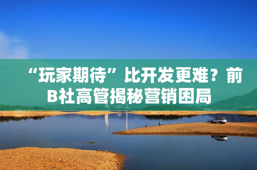 “玩家期待”比开发更难？前B社高管揭秘营销困局