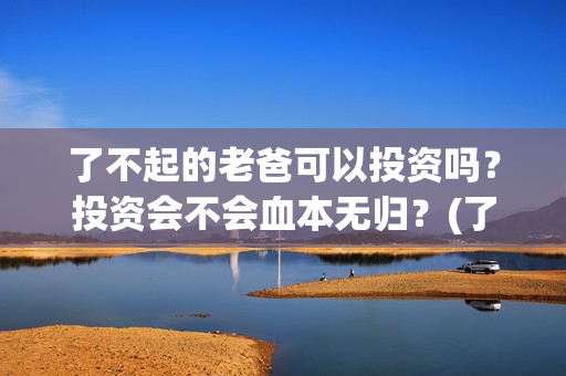 了不起的老爸可以投资吗？投资会不会血本无归？(了不起的老爸咋样)