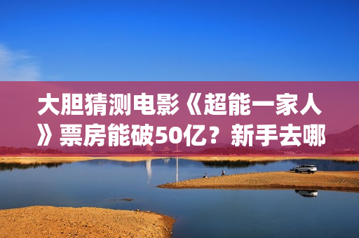 大胆猜测电影《超能一家人》票房能破50亿？新手去哪投资？(大胆猜测的谚语是什么)