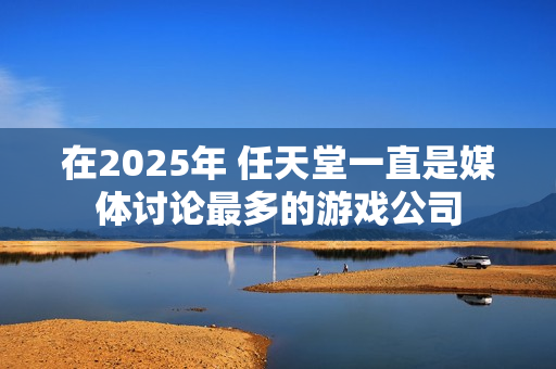 在2025年 任天堂一直是媒体讨论最多的游戏公司