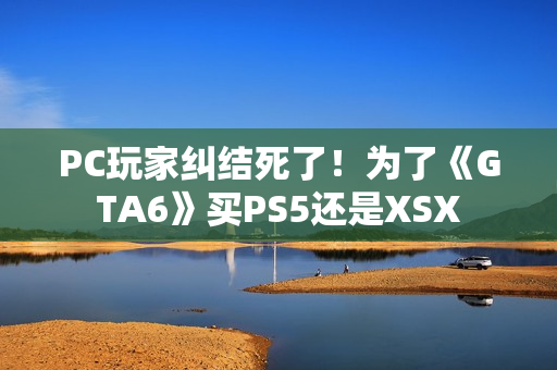 PC玩家纠结死了！为了《GTA6》买PS5还是XSX