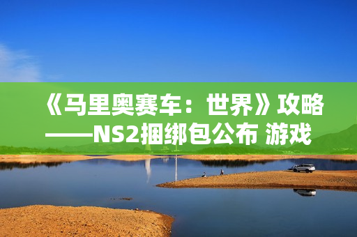《马里奥赛车：世界》攻略——NS2捆绑包公布 游戏半价搭配