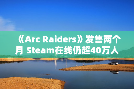 《Arc Raiders》发售两个月 Steam在线仍超40万人