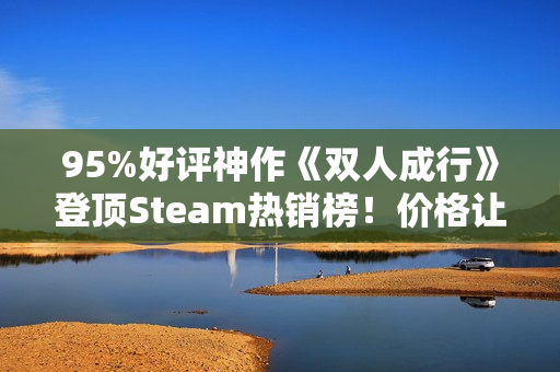 95%好评神作《双人成行》登顶Steam热销榜！价格让人非常心动