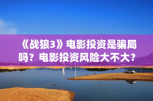 《战狼3》电影投资是骗局吗？电影投资风险大不大？(战狼3电影全集完整版播放)